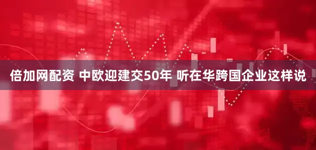 倍加网配资 中欧迎建交50年 听在华跨国企业这样说