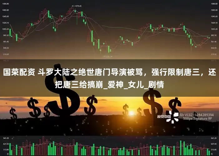 国荣配资 斗罗大陆之绝世唐门导演被骂，强行限制唐三，还把唐三给搞崩_爱神_女儿_剧情