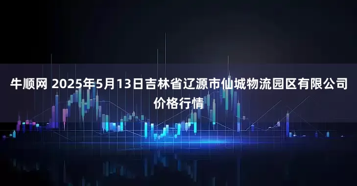 牛顺网 2025年5月13日吉林省辽源市仙城物流园区有限公司价格行情