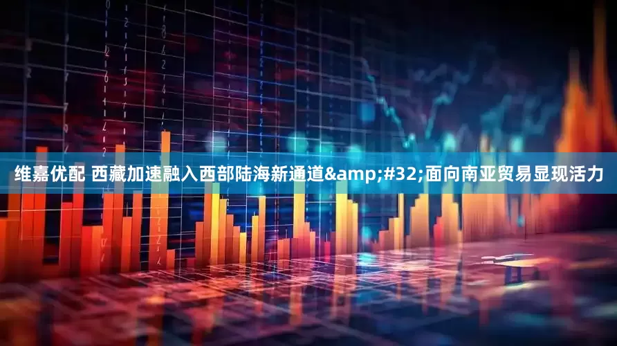 维嘉优配 西藏加速融入西部陆海新通道&#32;面向南亚贸易显现活力