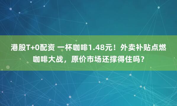 港股T+0配资 一杯咖啡1.48元！外卖补贴点燃咖啡大战，原价市场还撑得住吗？