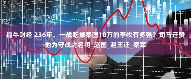 福牛财经 236年，一战吃掉秦国10万的李牧有多强？司马迁赞他为守战之名将_赵国_赵王迁_秦军