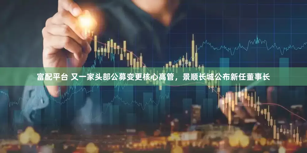 富配平台 又一家头部公募变更核心高管，景顺长城公布新任董事长