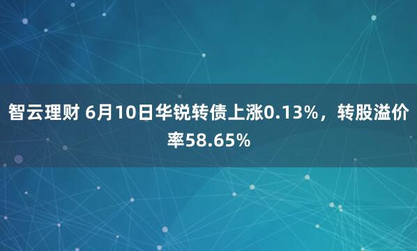 智云理财 6月10日华锐转债上涨0.13%，转股溢价率58.65%