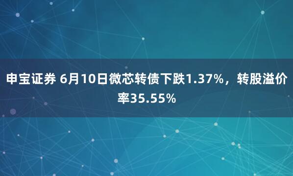 申宝证券 6月10日微芯转债下跌1.37%，转股溢价率35.55%