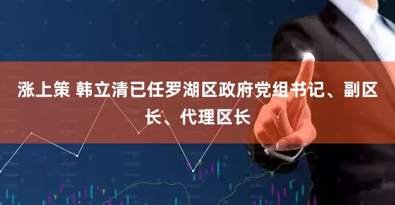 涨上策 韩立清已任罗湖区政府党组书记、副区长、代理区长